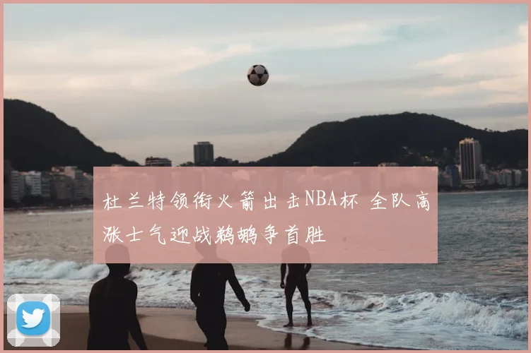 杜兰特领衔火箭出击NBA杯 全队高涨士气迎战鹈鹕争首胜