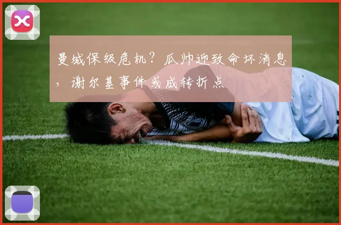 曼城保级危机？瓜帅迎致命坏消息，谢尔基事件或成转折点