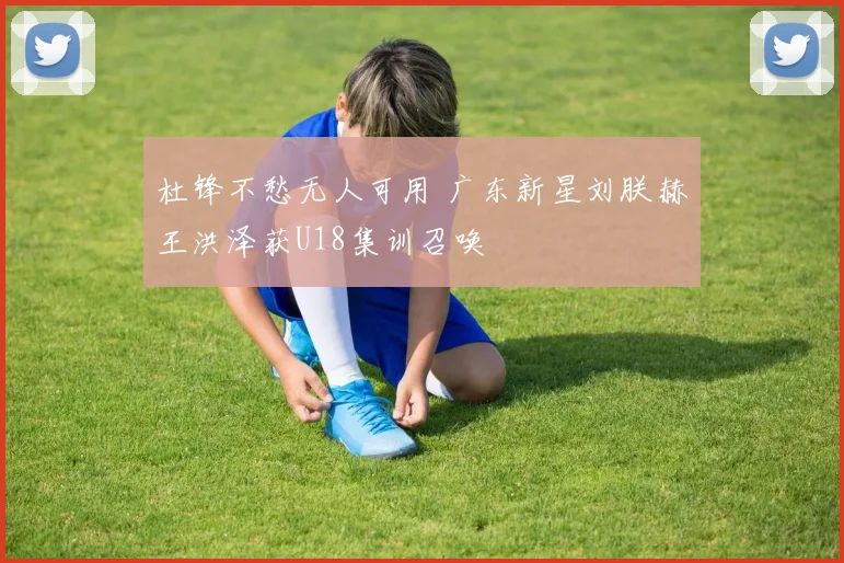 杜锋不愁无人可用 广东新星刘朕赫王洪泽获U18集训召唤
