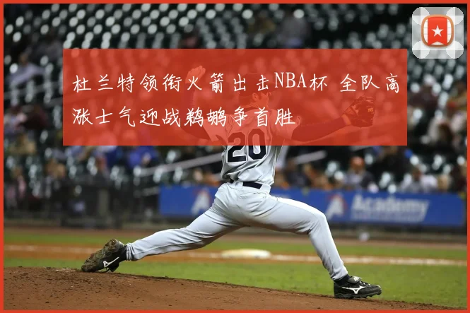杜兰特领衔火箭出击NBA杯 全队高涨士气迎战鹈鹕争首胜