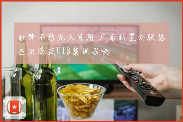 杜锋不愁无人可用 广东新星刘朕赫王洪泽获U18集训召唤